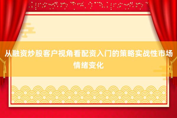 从融资炒股客户视角看配资入门的策略实战性市场情绪变化