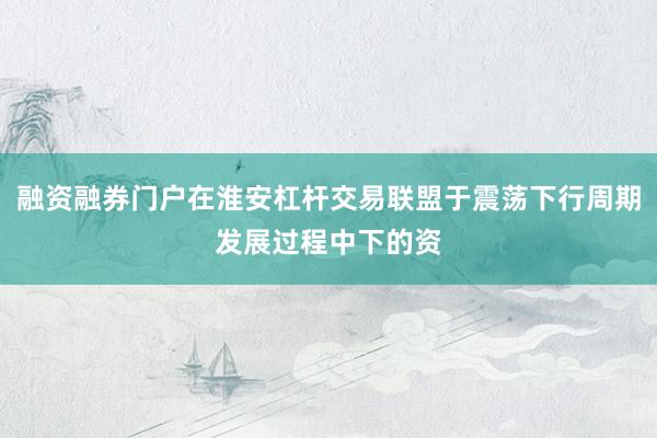 融资融券门户在淮安杠杆交易联盟于震荡下行周期发展过程中下的资