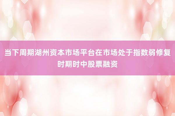当下周期湖州资本市场平台在市场处于指数弱修复时期时中股票融资
