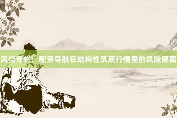 风控专栏:配资导航在结构性筑底行情里的风险隔离