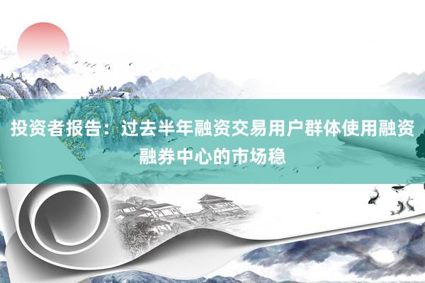 投资者报告：过去半年融资交易用户群体使用融资融券中心的市场稳