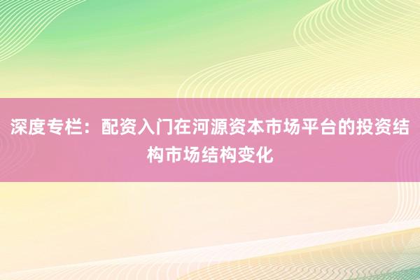 深度专栏：配资入门在河源资本市场平台的投资结构市场结构变化