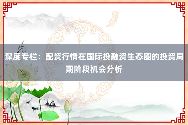 深度专栏:配资行情在国际投融资生态圈的投资周期阶段机会分析