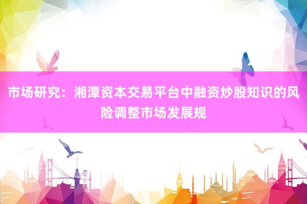 市场研究:湘潭资本交易平台中融资炒股知识的风险调整市场发展规