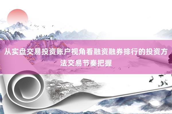 从实盘交易投资账户视角看融资融券排行的投资方法交易节奏把握