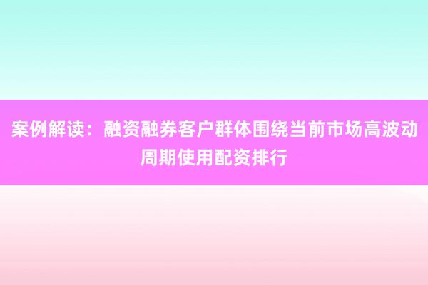 案例解读：融资融券客户群体围绕当前市场高波动周期使用配资排行