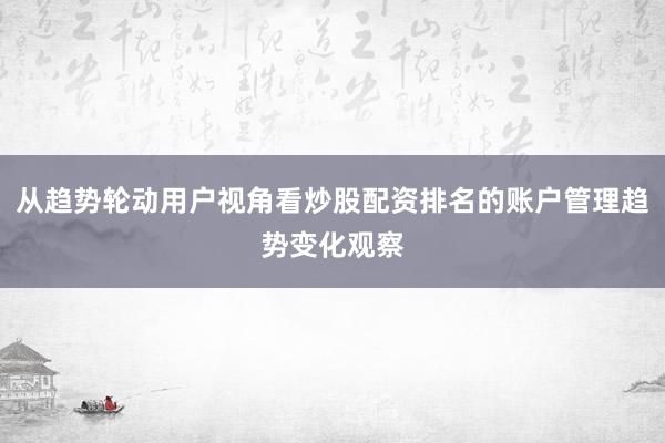 从趋势轮动用户视角看炒股配资排名的账户管理趋势变化观察