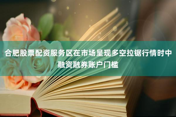 合肥股票配资服务区在市场呈现多空拉锯行情时中融资融券账户门槛