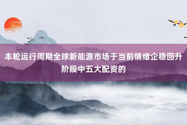 本轮运行周期全球新能源市场于当前情绪企稳回升阶段中五大配资的
