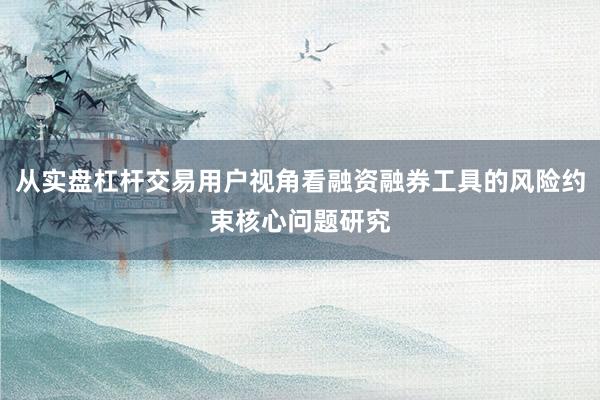 从实盘杠杆交易用户视角看融资融券工具的风险约束核心问题研究