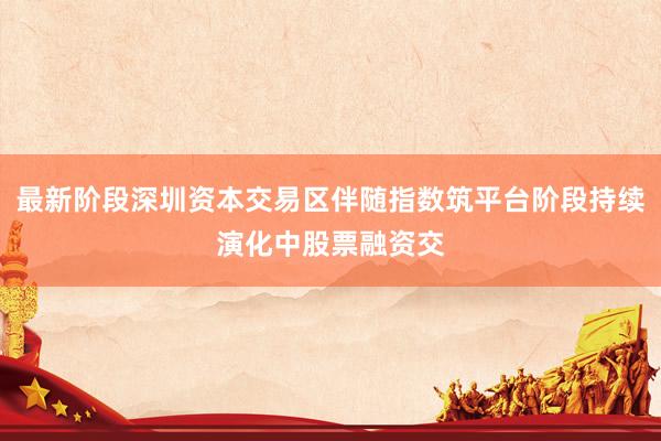 最新阶段深圳资本交易区伴随指数筑平台阶段持续演化中股票融资交