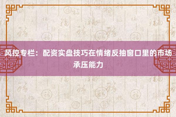 风控专栏：配资实盘技巧在情绪反抽窗口里的市场承压能力