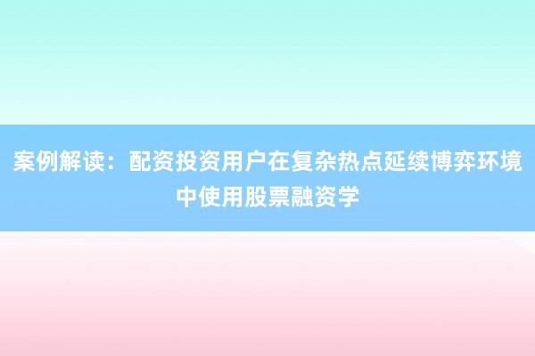 案例解读:配资投资用户在复杂热点延续博弈环境中使用股票融资学