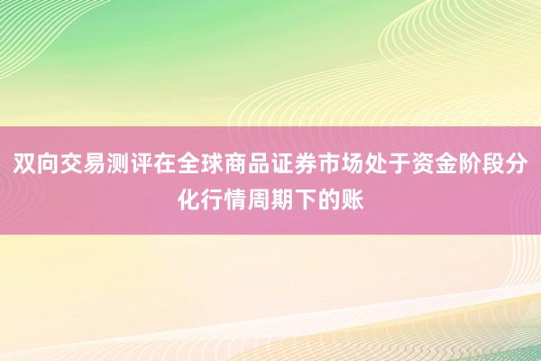 双向交易测评在全球商品证券市场处于资金阶段分化行情周期下的账
