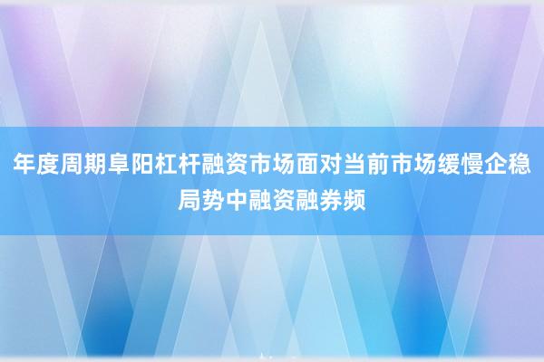 年度周期阜阳杠杆融资市场面对当前市场缓慢企稳局势中融资融券频