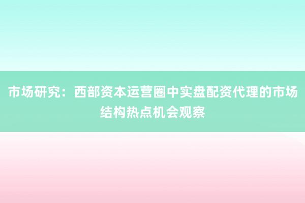 市场研究:西部资本运营圈中实盘配资代理的市场结构热点机会观察