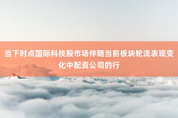 当下时点国际科技股市场伴随当前板块轮流表现变化中配资公司的行