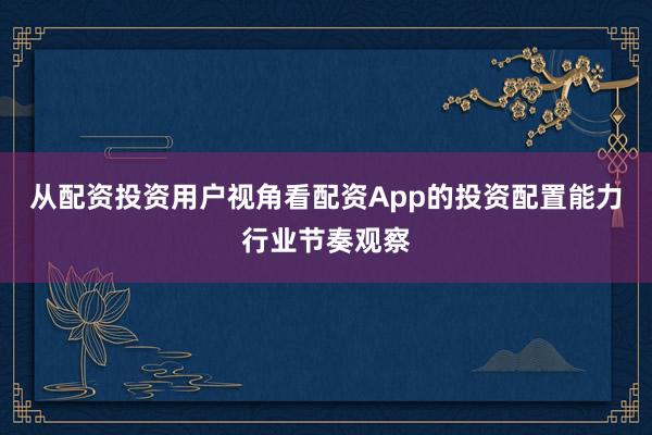 从配资投资用户视角看配资App的投资配置能力行业节奏观察