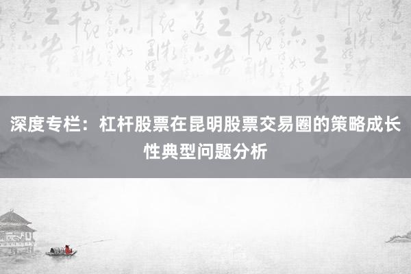深度专栏：杠杆股票在昆明股票交易圈的策略成长性典型问题分析
