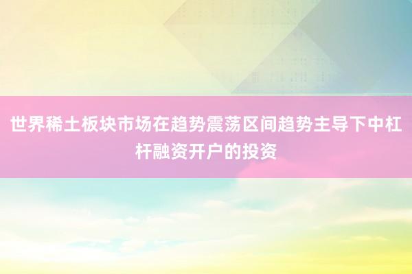 世界稀土板块市场在趋势震荡区间趋势主导下中杠杆融资开户的投资