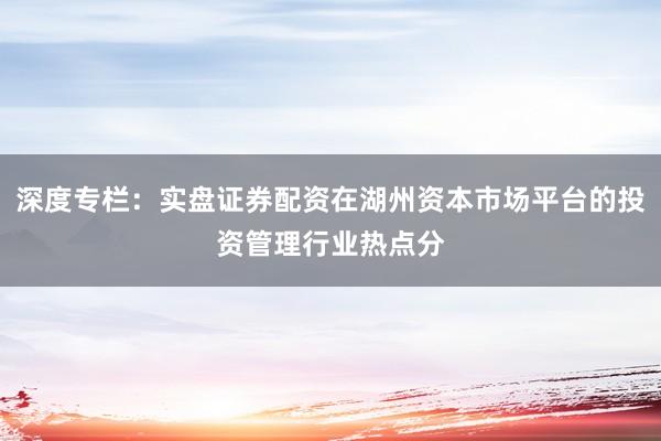 深度专栏：实盘证券配资在湖州资本市场平台的投资管理行业热点分