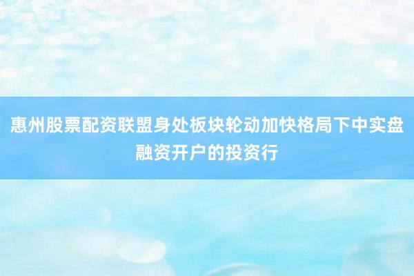 惠州股票配资联盟身处板块轮动加快格局下中实盘融资开户的投资行
