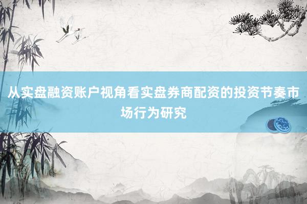 从实盘融资账户视角看实盘券商配资的投资节奏市场行为研究
