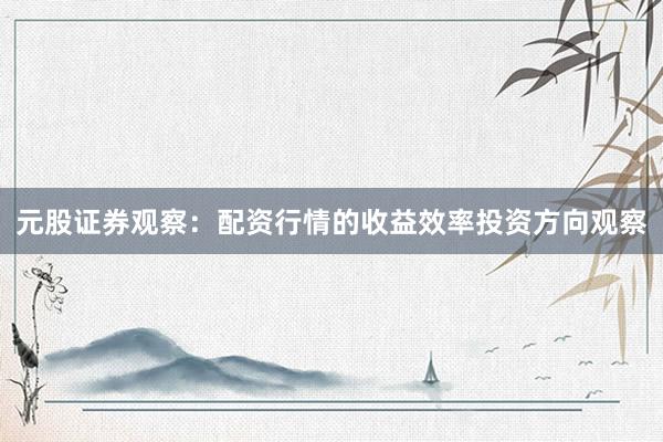 元股证券观察：配资行情的收益效率投资方向观察