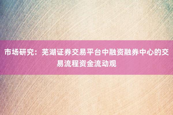 市场研究：芜湖证券交易平台中融资融券中心的交易流程资金流动观