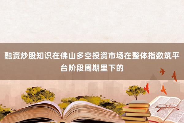 融资炒股知识在佛山多空投资市场在整体指数筑平台阶段周期里下的