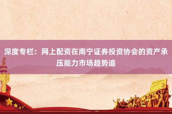 深度专栏：网上配资在南宁证券投资协会的资产承压能力市场趋势追
