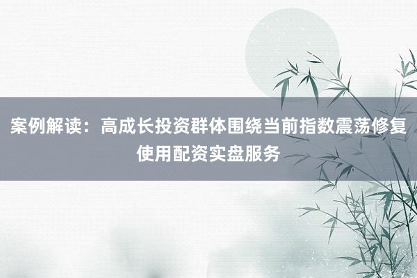 案例解读：高成长投资群体围绕当前指数震荡修复使用配资实盘服务
