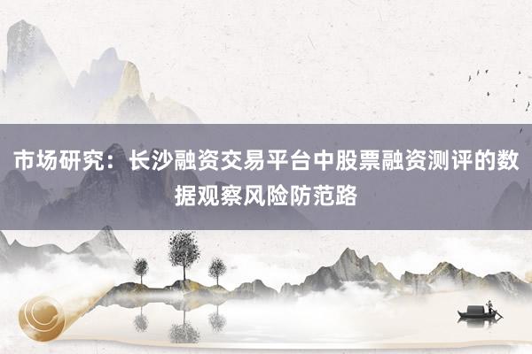 市场研究：长沙融资交易平台中股票融资测评的数据观察风险防范路