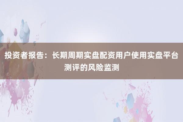 投资者报告：长期周期实盘配资用户使用实盘平台测评的风险监测