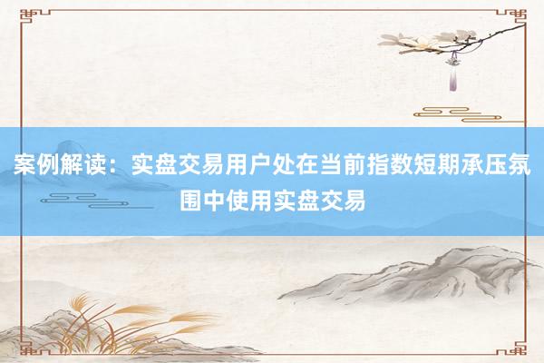 案例解读：实盘交易用户处在当前指数短期承压氛围中使用实盘交易