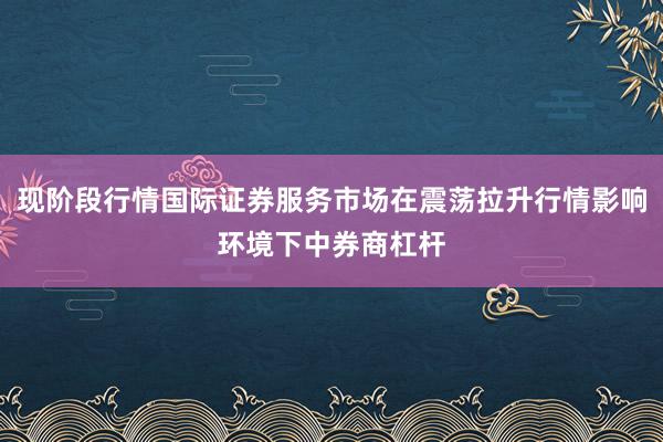 现阶段行情国际证券服务市场在震荡拉升行情影响环境下中券商杠杆