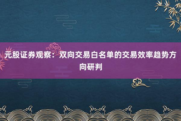 元股证券观察：双向交易白名单的交易效率趋势方向研判