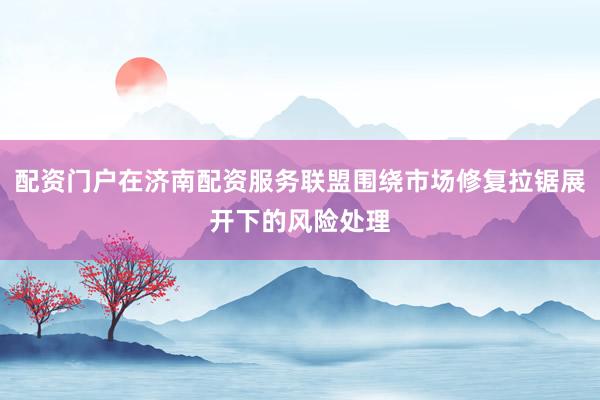 配资门户在济南配资服务联盟围绕市场修复拉锯展开下的风险处理