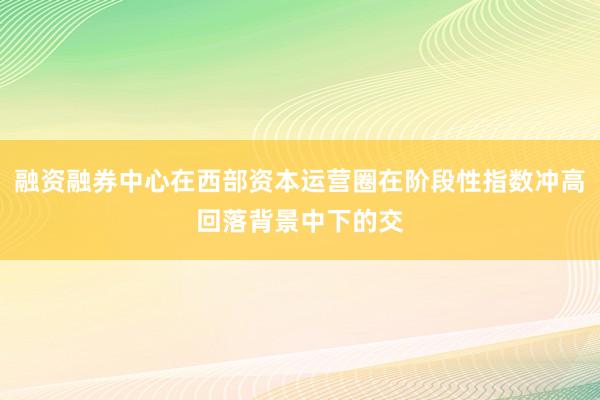 融资融券中心在西部资本运营圈在阶段性指数冲高回落背景中下的交