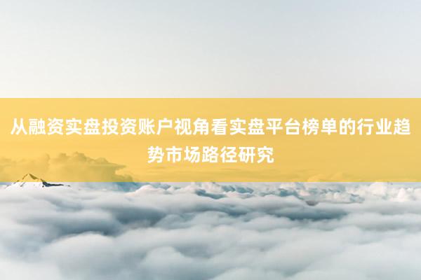 从融资实盘投资账户视角看实盘平台榜单的行业趋势市场路径研究