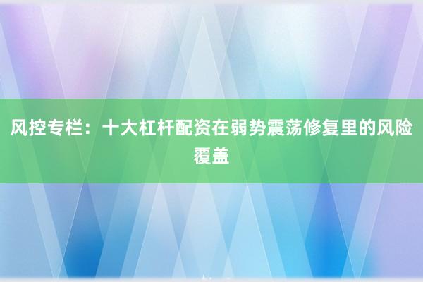 风控专栏：十大杠杆配资在弱势震荡修复里的风险覆盖