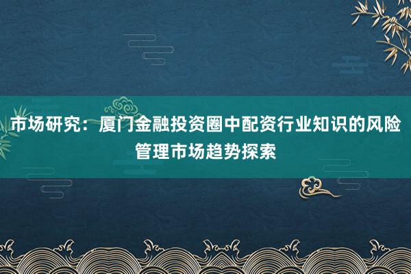 市场研究：厦门金融投资圈中配资行业知识的风险管理市场趋势探索