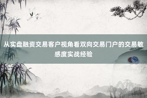 从实盘融资交易客户视角看双向交易门户的交易敏感度实战经验