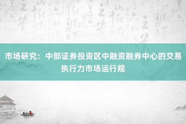 市场研究:中部证券投资区中融资融券中心的交易执行力市场运行规