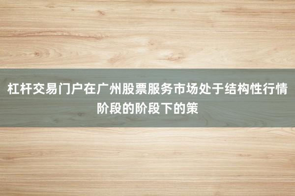 杠杆交易门户在广州股票服务市场处于结构性行情阶段的阶段下的策