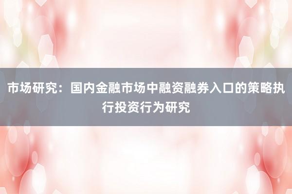 市场研究：国内金融市场中融资融券入口的策略执行投资行为研究