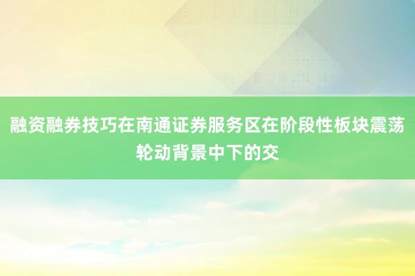 融资融券技巧在南通证券服务区在阶段性板块震荡轮动背景中下的交