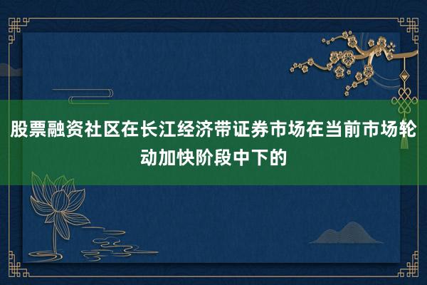 股票融资社区在长江经济带证券市场在当前市场轮动加快阶段中下的