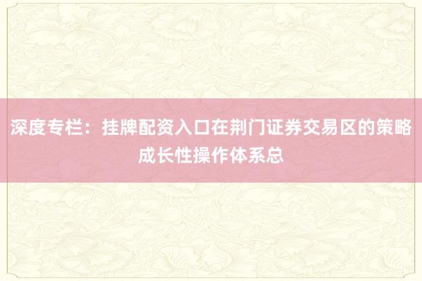 深度专栏：挂牌配资入口在荆门证券交易区的策略成长性操作体系总