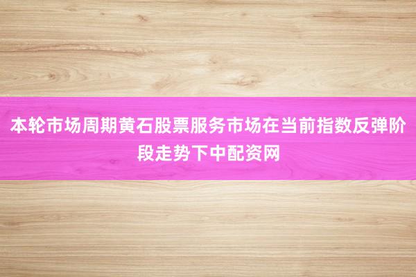 本轮市场周期黄石股票服务市场在当前指数反弹阶段走势下中配资网